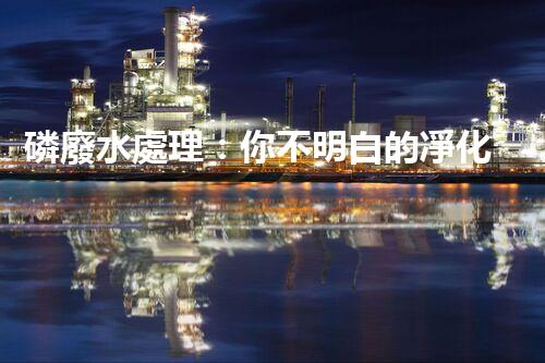 磷廢水處理：你不明白的凈化秘訣！